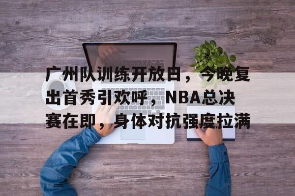 英雄联盟投注-广州队训练开放日，今晚复出首秀引欢呼，NBA总决赛在即，身体对抗强度拉满的简单介绍